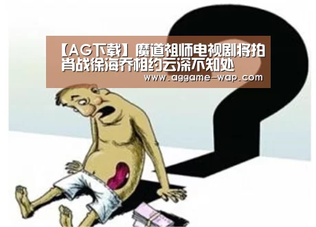 【AG下载】魔道祖师电视剧将拍 肖战徐海乔相约云深不知处(图1) AG下载